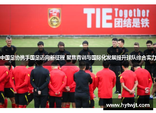 中国足协携手国足迈向新征程 聚焦青训与国际化发展提升球队综合实力