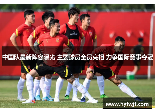 中国队最新阵容曝光 主要球员全员亮相 力争国际赛事夺冠