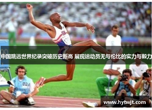 中国跳远世界纪录突破历史新高 展现运动员无与伦比的实力与毅力