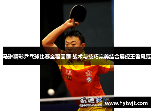 马琳精彩乒乓球比赛全程回顾 战术与技巧完美结合展现王者风范