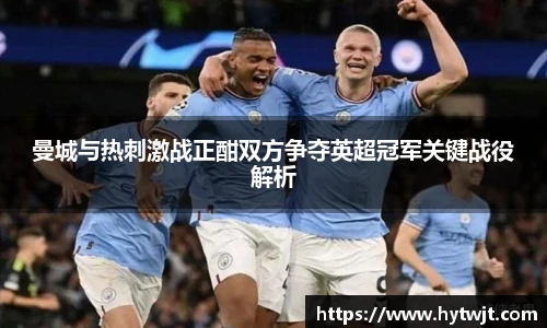 曼城与热刺激战正酣双方争夺英超冠军关键战役解析